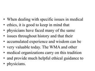 • When dealing with specific issues in medical
• ethics, it is good to keep in mind that
• physicians have faced many of the same
• issues throughout history and that their
• accumulated experience and wisdom can be
• very valuable today. The WMA and other
• medical organizations carry on this tradition
• and provide much helpful ethical guidance to
• physicians.
 