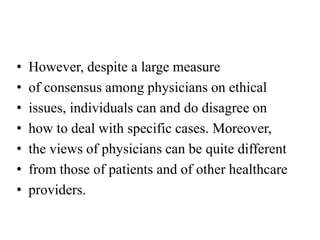 • However, despite a large measure
• of consensus among physicians on ethical
• issues, individuals can and do disagree on
• how to deal with specific cases. Moreover,
• the views of physicians can be quite different
• from those of patients and of other healthcare
• providers.
 