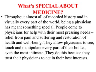 What's SPECIALABOUT
MEDICINE?
• Throughout almost all of recorded history and in
virtually every part of the world, being a physician
has meant something special. People come to
physicians for help with their most pressing needs –
relief from pain and suffering and restoration of
health and well-being. They allow physicians to see,
touch and manipulate every part of their bodies,
even the most intimate. They do this because they
trust their physicians to act in their best interests.
 
