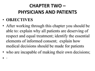 CHAPTER TWO –
PHYSICIANS AND PATIENTS
• OBJECTIVES
• After working through this chapter you should be
able to: explain why all patients are deserving of
respect and equal treatment; identify the essential
elements of informed consent; explain how
medical decisions should be made for patients
• who are incapable of making their own decisions;
• ·
 