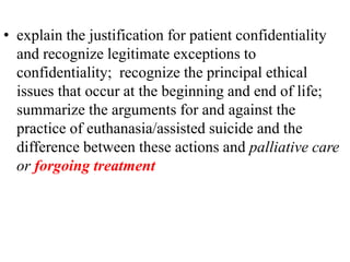 • explain the justification for patient confidentiality
and recognize legitimate exceptions to
confidentiality; recognize the principal ethical
issues that occur at the beginning and end of life;
summarize the arguments for and against the
practice of euthanasia/assisted suicide and the
difference between these actions and palliative care
or forgoing treatment
 