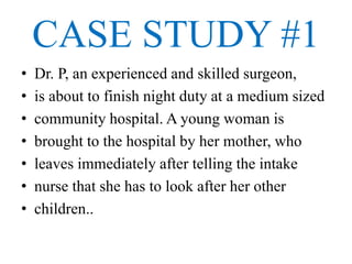 CASE STUDY #1
• Dr. P, an experienced and skilled surgeon,
• is about to finish night duty at a medium sized
• community hospital. A young woman is
• brought to the hospital by her mother, who
• leaves immediately after telling the intake
• nurse that she has to look after her other
• children..
 