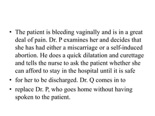 • The patient is bleeding vaginally and is in a great
deal of pain. Dr. P examines her and decides that
she has had either a miscarriage or a self-induced
abortion. He does a quick dilatation and curettage
and tells the nurse to ask the patient whether she
can afford to stay in the hospital until it is safe
• for her to be discharged. Dr. Q comes in to
• replace Dr. P, who goes home without having
spoken to the patient.
 