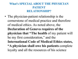 What's SPECIALABOUT THE PHYSICIAN
PATIENT
RELATIONSHIP?
• The physician-patient relationship is the
cornerstone of medical practice and therefore
of medical ethics. As noted above, the
Declaration of Geneva requires of the
physician that “The health of my patient will
be my first consideration,” and the
International Code of Medical Ethics states,
“A physician shall owe his patients complete
loyalty and all the resources of his science
 