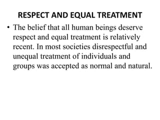 RESPECT AND EQUAL TREATMENT
• The belief that all human beings deserve
respect and equal treatment is relatively
recent. In most societies disrespectful and
unequal treatment of individuals and
groups was accepted as normal and natural.
 