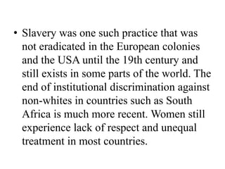 • Slavery was one such practice that was
not eradicated in the European colonies
and the USA until the 19th century and
still exists in some parts of the world. The
end of institutional discrimination against
non-whites in countries such as South
Africa is much more recent. Women still
experience lack of respect and unequal
treatment in most countries.
 
