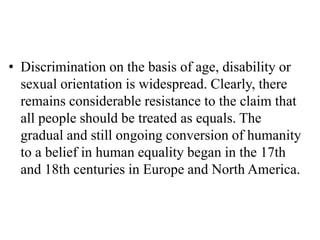 • Discrimination on the basis of age, disability or
sexual orientation is widespread. Clearly, there
remains considerable resistance to the claim that
all people should be treated as equals. The
gradual and still ongoing conversion of humanity
to a belief in human equality began in the 17th
and 18th centuries in Europe and North America.
 