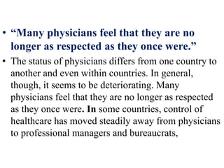• “Many physicians feel that they are no
longer as respected as they once were.”
• The status of physicians differs from one country to
another and even within countries. In general,
though, it seems to be deteriorating. Many
physicians feel that they are no longer as respected
as they once were. In some countries, control of
healthcare has moved steadily away from physicians
to professional managers and bureaucrats,
 