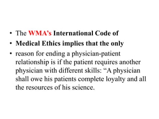 • The WMA’s International Code of
• Medical Ethics implies that the only
• reason for ending a physician-patient
relationship is if the patient requires another
physician with different skills: “A physician
shall owe his patients complete loyalty and all
the resources of his science.
 