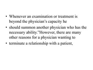 • Whenever an examination or treatment is
beyond the physician’s capacity he
• should summon another physician who has the
necessary ability.”However, there are many
other reasons for a physician wanting to
• terminate a relationship with a patient,
 