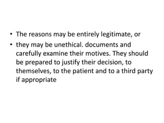 • The reasons may be entirely legitimate, or
• they may be unethical. documents and
carefully examine their motives. They should
be prepared to justify their decision, to
themselves, to the patient and to a third party
if appropriate
 
