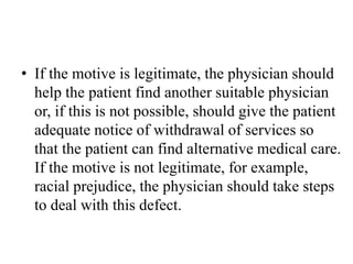 • If the motive is legitimate, the physician should
help the patient find another suitable physician
or, if this is not possible, should give the patient
adequate notice of withdrawal of services so
that the patient can find alternative medical care.
If the motive is not legitimate, for example,
racial prejudice, the physician should take steps
to deal with this defect.
 
