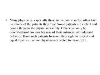 • Many physicians, especially those in the public sector, often have
no choice of the patients they treat. Some patients are violent and
pose a threat to the physician’s safety. Others can only be
described asobnoxious because of their antisocial attitudes and
behavior. Have such patients forsaken their right to respect and
equal treatment, or are physicians expected to make extra,
 