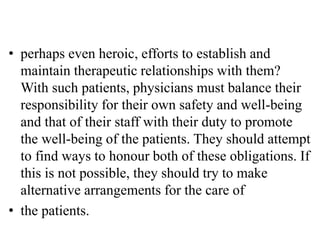 • perhaps even heroic, efforts to establish and
maintain therapeutic relationships with them?
With such patients, physicians must balance their
responsibility for their own safety and well-being
and that of their staff with their duty to promote
the well-being of the patients. They should attempt
to find ways to honour both of these obligations. If
this is not possible, they should try to make
alternative arrangements for the care of
• the patients.
 