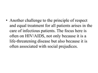 • Another challenge to the principle of respect
and equal treatment for all patients arises in the
care of infectious patients. The focus here is
often on HIV/AIDS, not only because it is a
life-threatening disease but also because it is
often associated with social prejudices.
 