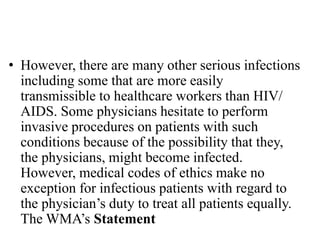 • However, there are many other serious infections
including some that are more easily
transmissible to healthcare workers than HIV/
AIDS. Some physicians hesitate to perform
invasive procedures on patients with such
conditions because of the possibility that they,
the physicians, might become infected.
However, medical codes of ethics make no
exception for infectious patients with regard to
the physician’s duty to treat all patients equally.
The WMA’s Statement
 