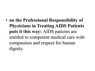 • on the Professional Responsibility of
Physicians in Treating AIDS Patients
puts it this way: AIDS patients are
entitled to competent medical care with
compassion and respect for human
dignity.
 