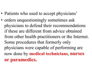 • Patients who used to accept physicians’
• orders unquestioningly sometimes ask
physicians to defend their recommendations
if these are different from advice obtained
from other health practitioners or the Internet.
Some procedures that formerly only
physicians were capable of performing are
now done by medical technicians, nurses
or paramedics.
 