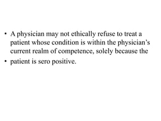 • A physician may not ethically refuse to treat a
patient whose condition is within the physician’s
current realm of competence, solely because the
• patient is sero positive.
 