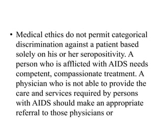 • Medical ethics do not permit categorical
discrimination against a patient based
solely on his or her seropositivity. A
person who is afflicted with AIDS needs
competent, compassionate treatment. A
physician who is not able to provide the
care and services required by persons
with AIDS should make an appropriate
referral to those physicians or
 