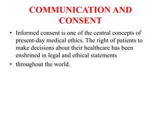 COMMUNICATION AND
CONSENT
• Informed consent is one of the central concepts of
present-day medical ethics. The right of patients to
make decisions about their healthcare has been
enshrined in legal and ethical statements
• throughout the world.
 