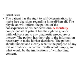 • Patient states:
• The patient has the right to self-determination, to
make free decisions regarding himself/herself. The
physician will inform the patient of the
consequences of his/her decisions. A mentally
competent adult patient has the right to give or
withhold consent to any diagnostic procedure or
therapy. The patient has the right to the information
necessary to make his/her decisions. The patient
should understand clearly what is the purpose of any
test or treatment, what the results would imply, and
what would be the implications of withholding
consent.
 