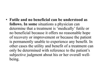 • Futile and no beneficial can be understood as
follows. In some situations a physician can
determine that a treatment is ‘medically’ futile or
no beneficial because it offers no reasonable hope
of recovery or improvement or because the patient
is permanently unable to experience any benefit. In
other cases the utility and benefit of a treatment can
only be determined with reference to the patient’s
subjective judgment about his or her overall well-
being.
 