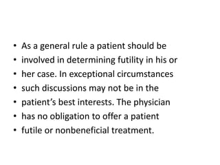 • As a general rule a patient should be
• involved in determining futility in his or
• her case. In exceptional circumstances
• such discussions may not be in the
• patient’s best interests. The physician
• has no obligation to offer a patient
• futile or nonbeneficial treatment.
 