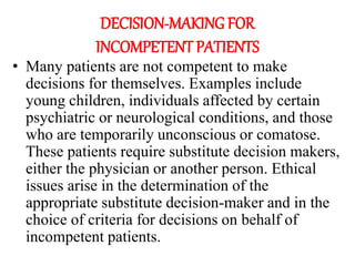 DECISION-MAKING FOR
INCOMPETENT PATIENTS
• Many patients are not competent to make
decisions for themselves. Examples include
young children, individuals affected by certain
psychiatric or neurological conditions, and those
who are temporarily unconscious or comatose.
These patients require substitute decision makers,
either the physician or another person. Ethical
issues arise in the determination of the
appropriate substitute decision-maker and in the
choice of criteria for decisions on behalf of
incompetent patients.
 