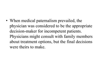 • When medical paternalism prevailed, the
physician was considered to be the appropriate
decision-maker for incompetent patients.
Physicians might consult with family members
about treatment options, but the final decisions
were theirs to make.
 