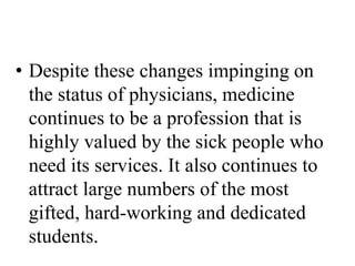 • Despite these changes impinging on
the status of physicians, medicine
continues to be a profession that is
highly valued by the sick people who
need its services. It also continues to
attract large numbers of the most
gifted, hard-working and dedicated
students.
 