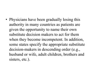 • Physicians have been gradually losing this
authority in many countries as patients are
given the opportunity to name their own
substitute decision makers to act for them
when they become incompetent. In addition,
some states specify the appropriate substitute
decision-makers in descending order (e.g.,
husband or wife, adult children, brothers and
sisters, etc.).
 