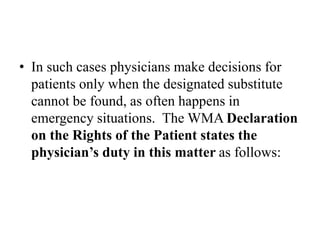 • In such cases physicians make decisions for
patients only when the designated substitute
cannot be found, as often happens in
emergency situations. The WMA Declaration
on the Rights of the Patient states the
physician’s duty in this matter as follows:
 