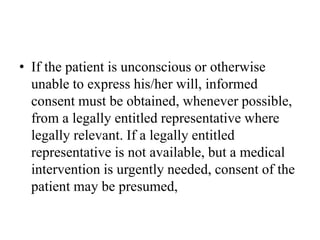 • If the patient is unconscious or otherwise
unable to express his/her will, informed
consent must be obtained, whenever possible,
from a legally entitled representative where
legally relevant. If a legally entitled
representative is not available, but a medical
intervention is urgently needed, consent of the
patient may be presumed,
 