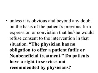 • unless it is obvious and beyond any doubt
on the basis of the patient’s previous firm
expression or conviction that he/she would
refuse consent to the intervention in that
situation. “The physician has no
obligation to offer a patient futile or
Nonbeneficial treatment.” Do patients
have a right to services not
recommended by physicians?
 