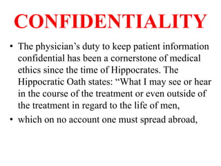 CONFIDENTIALITY
• The physician’s duty to keep patient information
confidential has been a cornerstone of medical
ethics since the time of Hippocrates. The
Hippocratic Oath states: “What I may see or hear
in the course of the treatment or even outside of
the treatment in regard to the life of men,
• which on no account one must spread abroad,
 