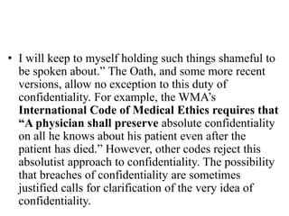 • I will keep to myself holding such things shameful to
be spoken about.” The Oath, and some more recent
versions, allow no exception to this duty of
confidentiality. For example, the WMA’s
International Code of Medical Ethics requires that
“A physician shall preserve absolute confidentiality
on all he knows about his patient even after the
patient has died.” However, other codes reject this
absolutist approach to confidentiality. The possibility
that breaches of confidentiality are sometimes
justified calls for clarification of the very idea of
confidentiality.
 