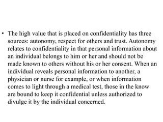 • The high value that is placed on confidentiality has three
sources: autonomy, respect for others and trust. Autonomy
relates to confidentiality in that personal information about
an individual belongs to him or her and should not be
made known to others without his or her consent. When an
individual reveals personal information to another, a
physician or nurse for example, or when information
comes to light through a medical test, those in the know
are bound to keep it confidential unless authorized to
divulge it by the individual concerned.
 