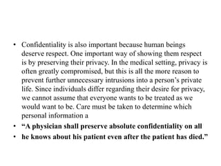 • Confidentiality is also important because human beings
deserve respect. One important way of showing them respect
is by preserving their privacy. In the medical setting, privacy is
often greatly compromised, but this is all the more reason to
prevent further unnecessary intrusions into a person’s private
life. Since individuals differ regarding their desire for privacy,
we cannot assume that everyone wants to be treated as we
would want to be. Care must be taken to determine which
personal information a
• “A physician shall preserve absolute confidentiality on all
• he knows about his patient even after the patient has died.”
 