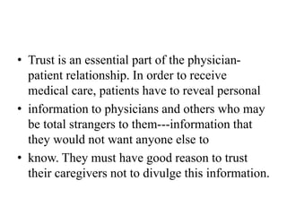 • Trust is an essential part of the physician-
patient relationship. In order to receive
medical care, patients have to reveal personal
• information to physicians and others who may
be total strangers to them---information that
they would not want anyone else to
• know. They must have good reason to trust
their caregivers not to divulge this information.
 