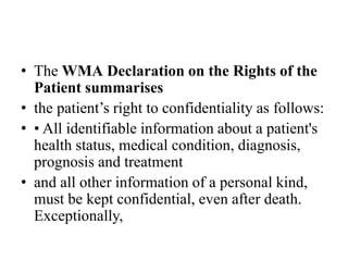 • The WMA Declaration on the Rights of the
Patient summarises
• the patient’s right to confidentiality as follows:
• • All identifiable information about a patient's
health status, medical condition, diagnosis,
prognosis and treatment
• and all other information of a personal kind,
must be kept confidential, even after death.
Exceptionally,
 
