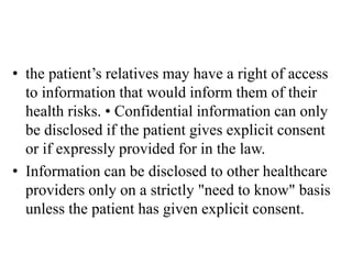 • the patient’s relatives may have a right of access
to information that would inform them of their
health risks. • Confidential information can only
be disclosed if the patient gives explicit consent
or if expressly provided for in the law.
• Information can be disclosed to other healthcare
providers only on a strictly "need to know" basis
unless the patient has given explicit consent.
 