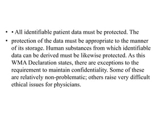 • • All identifiable patient data must be protected. The
• protection of the data must be appropriate to the manner
of its storage. Human substances from which identifiable
data can be derived must be likewise protected. As this
WMA Declaration states, there are exceptions to the
requirement to maintain confidentiality. Some of these
are relatively non-problematic; others raise very difficult
ethical issues for physicians.
 