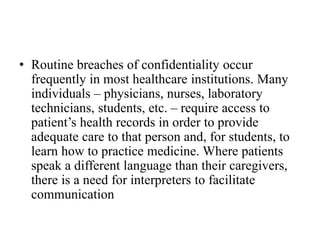 • Routine breaches of confidentiality occur
frequently in most healthcare institutions. Many
individuals – physicians, nurses, laboratory
technicians, students, etc. – require access to
patient’s health records in order to provide
adequate care to that person and, for students, to
learn how to practice medicine. Where patients
speak a different language than their caregivers,
there is a need for interpreters to facilitate
communication
 