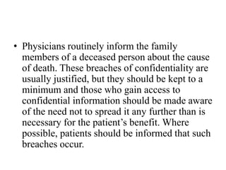 • Physicians routinely inform the family
members of a deceased person about the cause
of death. These breaches of confidentiality are
usually justified, but they should be kept to a
minimum and those who gain access to
confidential information should be made aware
of the need not to spread it any further than is
necessary for the patient’s benefit. Where
possible, patients should be informed that such
breaches occur.
 