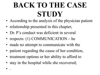 BACK TO THE CASE
STUDY
• According to the analysis of the physician patient
• relationship presented in this chapter,
• Dr. P’s conduct was deficient in several
• respects: (1) COMMUNICATION – he
• made no attempt to communicate with the
• patient regarding the cause of her condition,
• treatment options or her ability to afford to
• stay in the hospital while she recovered;
• .
 