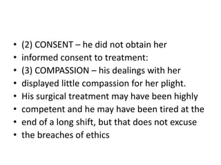 • (2) CONSENT – he did not obtain her
• informed consent to treatment:
• (3) COMPASSION – his dealings with her
• displayed little compassion for her plight.
• His surgical treatment may have been highly
• competent and he may have been tired at the
• end of a long shift, but that does not excuse
• the breaches of ethics
 