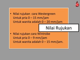 • Nilai rujukan cara Westergreen
Untuk pria 0 – 15 mm/jam
Untuk wanita adalah 0 – 20 mm/jam

Nilai Rujukan
• Nilai rujukan cara Wintrobe
Untuk pria 0 – 9 mm/jam
Untuk wanita adalah 0 – 15 mm/jam.

 