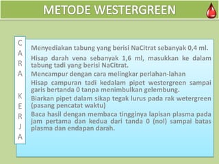 C
1.
A
2.
R
A
3.

Menyediakan tabung yang berisi NaCitrat sebanyak 0,4 ml.
Hisap darah vena sebanyak 1,6 ml, masukkan ke dalam
tabung tadi yang berisi NaCitrat.
Mencampur dengan cara melingkar perlahan-lahan
4. Hisap campuran tadi kedalam pipet westergreen sampai
garis bertanda 0 tanpa menimbulkan gelembung.
K Biarkan pipet dalam sikap tegak lurus pada rak wetergreen
5.
E (pasang pencatat waktu)
6.
R Baca hasil dengan membaca tingginya lapisan plasma pada
jam pertama dan kedua dari tanda 0 (nol) sampai batas
J plasma dan endapan darah.

A

 