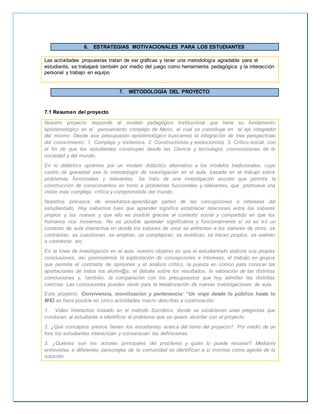 6. ESTRATEGIAS MOTIVACIONALES PARA LOS ESTUDIANTES 
Las actividades propuestas tratan de ser gráficas y tener una metodología agradable para el 
estudiante, se trabajará también por medio del juego como herramienta pedagógica y la interacción 
personal y trabajo en equipo 
7. METODOLOGÍA DEL PROYECTO 
7.1 Resumen del proyecto 
Nuestro proyecto responde al modelo pedagógico institucional que tiene su fundamento 
epistemológico en el pensamiento complejo de Morín, el cual se constituye en el eje integrador 
del mismo. Desde ese presupuesto epistemológico buscamos la integración de tres perspectivas 
del conocimiento: 1. Compleja y sistémica. 2. Constructivista y evolucionista. 3. Crítico-social, con 
el fin de que los estudiantes construyan desde las Ciencia y tecnología, cosmovisiones de la 
sociedad y del mundo. 
En lo didáctico optamos por un modelo didáctico alternativo a los modelos tradicionales, cuyo 
centro de gravedad sea la metodología de investigación en el aula, basada en el trabajo sobre 
problemas funcionales y relevantes. Se trata de una investigación escolar que permita la 
construcción de conocimientos en torno a problemas funcionales y relevantes, que promueva una 
visión más compleja, crítica y comprometida del mundo. 
Nuestros procesos de enseñanza-aprendizaje parten de las concepciones e intereses del 
estudiantado. Hoy sabemos bien que aprender significa establecer relaciones entre los saberes 
propios y los nuevos y que ello es posible gracias al contexto social y compartido en que los 
humanos nos movemos. No es posible aprender significativa y funcionalmente si no es en un 
contexto de aula interactiva en donde los saberes de unos se enfrentan a los saberes de otros, se 
contrastan, se cuestionan, se amplían, se complejizan, se reutilizan, se hacen propios, se vuelven 
a contrastar, etc. 
En la línea de investigación en el aula, nuestro objetivo es que el estudiantado elabore sus propias 
conclusiones, así promovemos la explicitación de concepciones e intereses, el trabajo en grupos 
que permita el contraste de opiniones y el análisis crítico, la puesta en común para conocer las 
aportaciones de todos los alumn@s, el debate sobre los resultados, la valoración de las distintas 
conclusiones y, también, la comparación con los presupuestos que hoy admiten las distintas 
ciencias. Las conclusiones pueden servir para la reelaboración de nuevas investigaciones de aula. 
Este proyecto, Convivencia, movilización y pertenencia: “Un viaje desde lo público hasta lo 
MIO se hace posible en cinco actividades macro descritas a continuación: 
1. Video Interactivo basado en el método Socrático, donde se establecen unas preguntas que 
conducen al estudiante a identificar el problema que se quiere abordar con el proyecto. 
2. ¿Qué conceptos previos tienen los estudiantes acerca del tema del proyecto?. Por medio de un 
foro los estudiantes interactúan y consensuan las definiciones. 
3. ¿Quiénes son los actores principales del problema y quién lo puede resolver? Mediante 
entrevistas a diferentes personajes de la comunidad se identifican a si mismos como agente de la 
solución. 
 